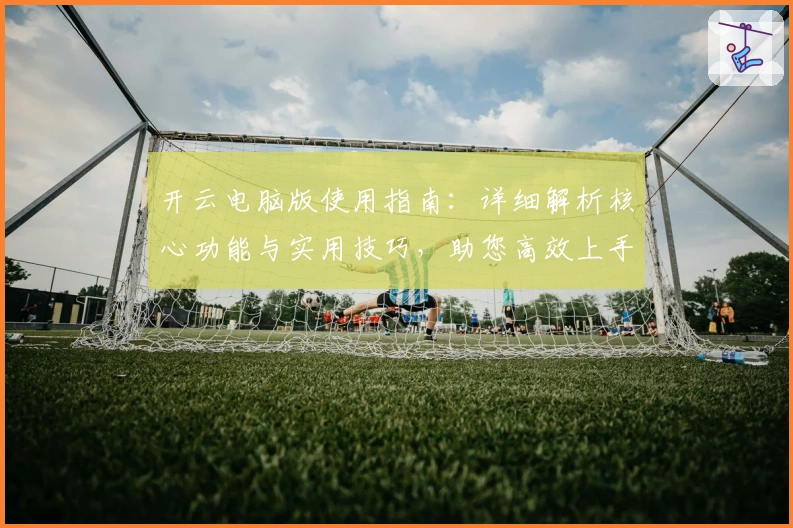 开云电脑版使用指南：详细解析核心功能与实用技巧，助您高效上手