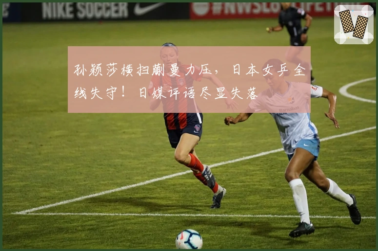 孙颖莎横扫蒯曼力压，日本女乒全线失守！日媒评语尽显失落