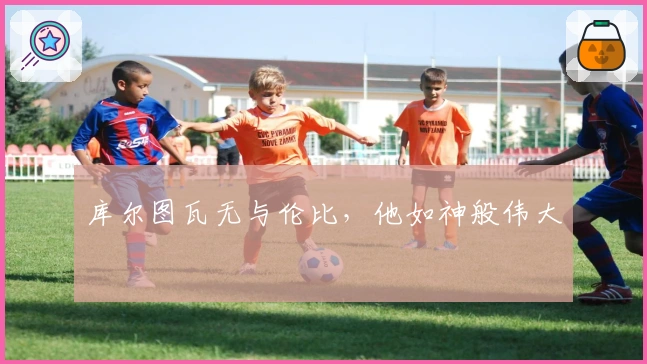 库尔图瓦无与伦比，他如神般伟大