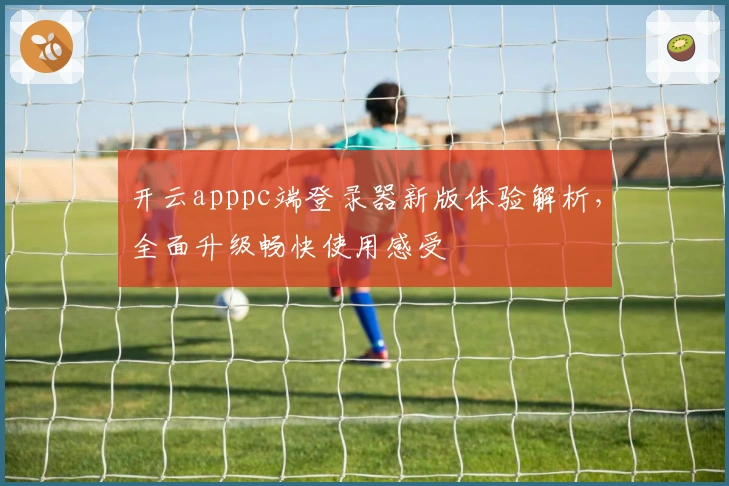 开云apppc端登录器新版体验解析，全面升级畅快使用感受