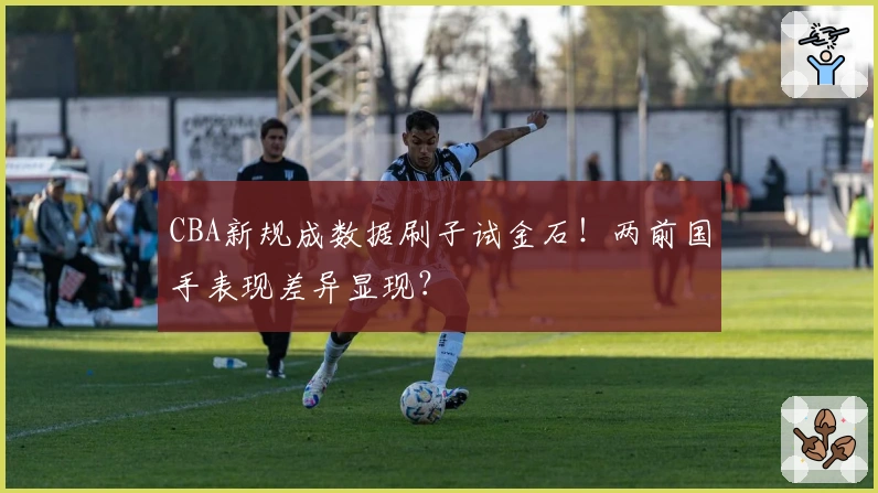 CBA新规成数据刷子试金石！两前国手表现差异显现？