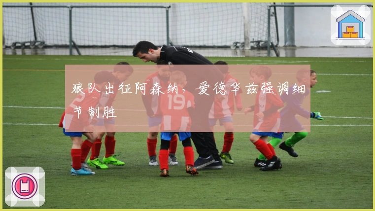 狼队出征阿森纳，爱德华兹强调细节制胜