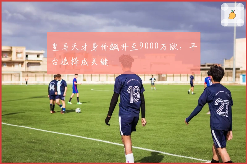 皇马天才身价飙升至9000万欧，平台选择成关键