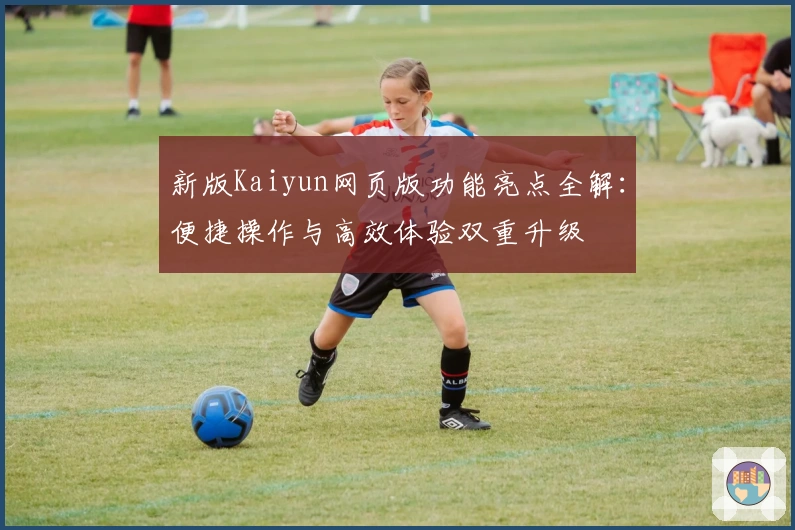 新版Kaiyun网页版功能亮点全解:便捷操作与高效体验双重升级